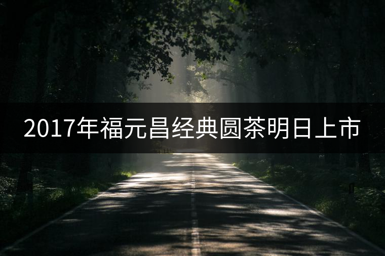 2017年福元昌經(jīng)典圓茶明日上市