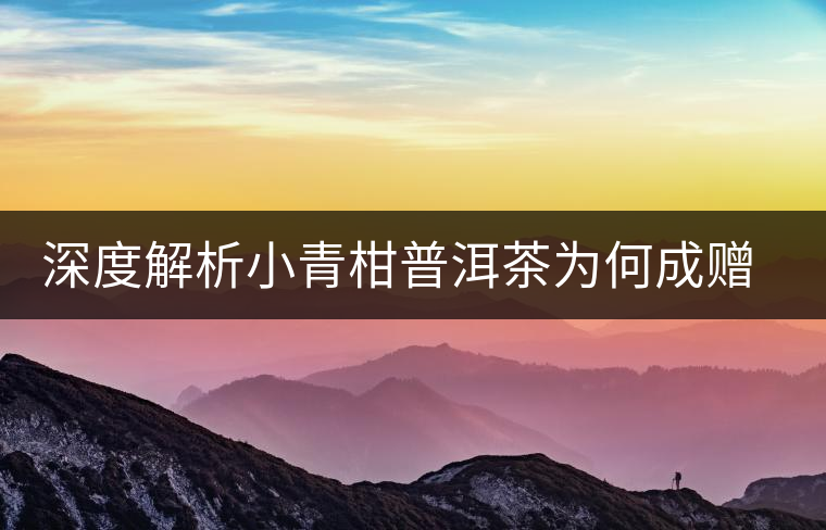 深度解析小青柑普洱茶為何成贈禮佳品