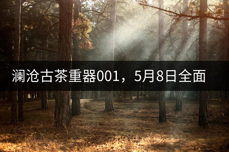 瀾滄古茶重器001，5月8日全面上市