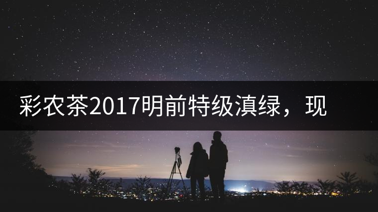 彩農(nóng)茶2017明前特級滇綠，現(xiàn)開始接受預(yù)訂