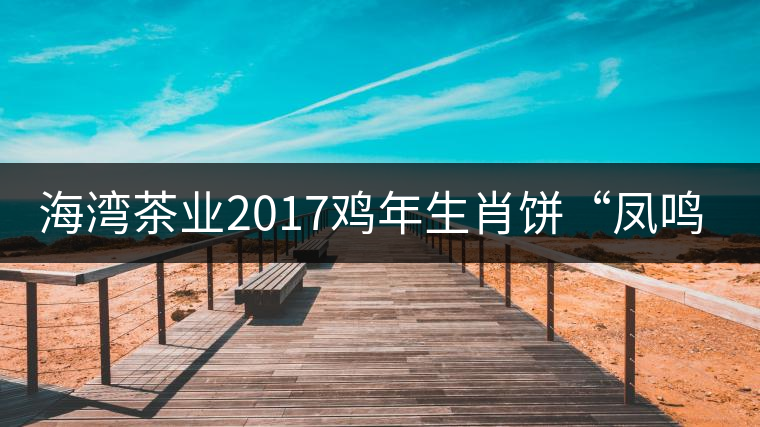 海灣茶業(yè)2017雞年生肖餅“鳳鳴吉至”即將上市！