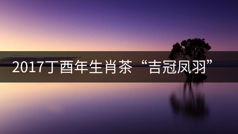 2017丁酉年生肖茶“吉冠鳳羽”搶先看