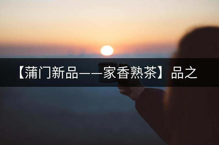 【蒲門新品——家香熟茶】品之，是家的味道，存之，是家的思念