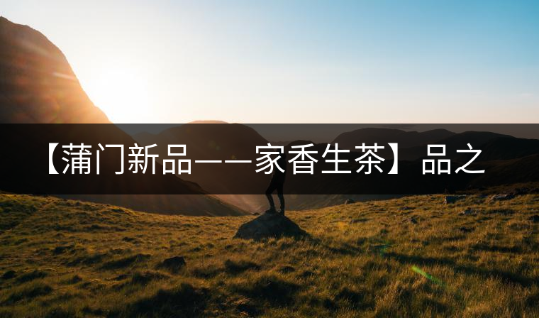 【蒲門新品——家香生茶】品之，是家的味道，存之，是家的思念