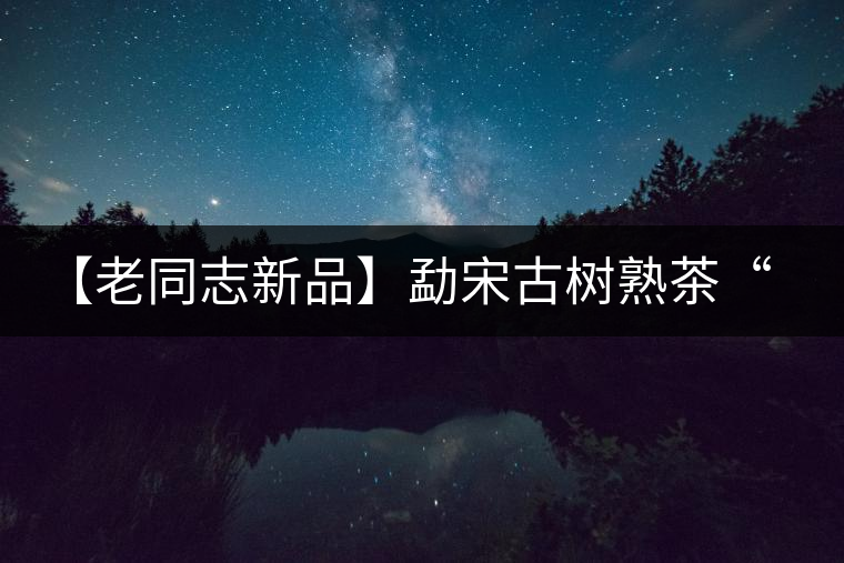 【老同志新品】勐宋古樹熟茶“ 夏雨”— 飲茶伴夏，只為您！