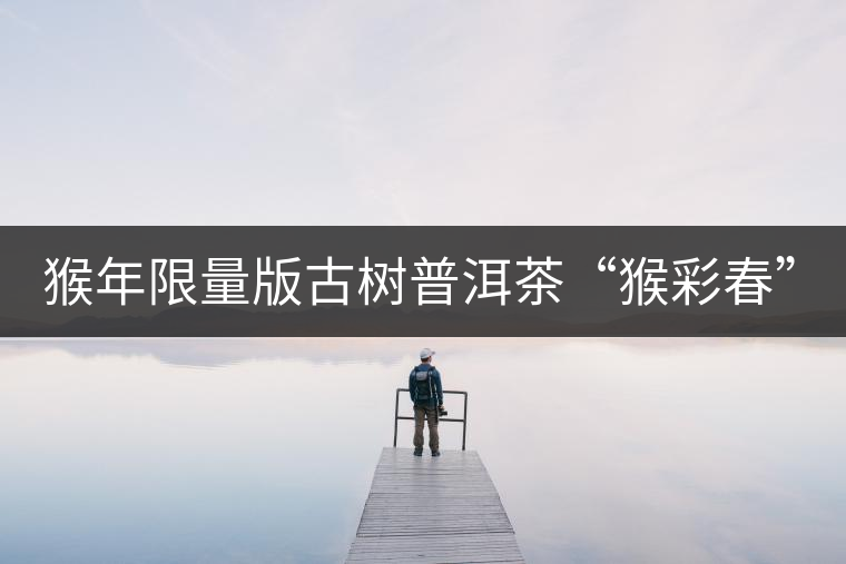 猴年限量版古樹(shù)普洱茶“猴彩春”隆重上市！