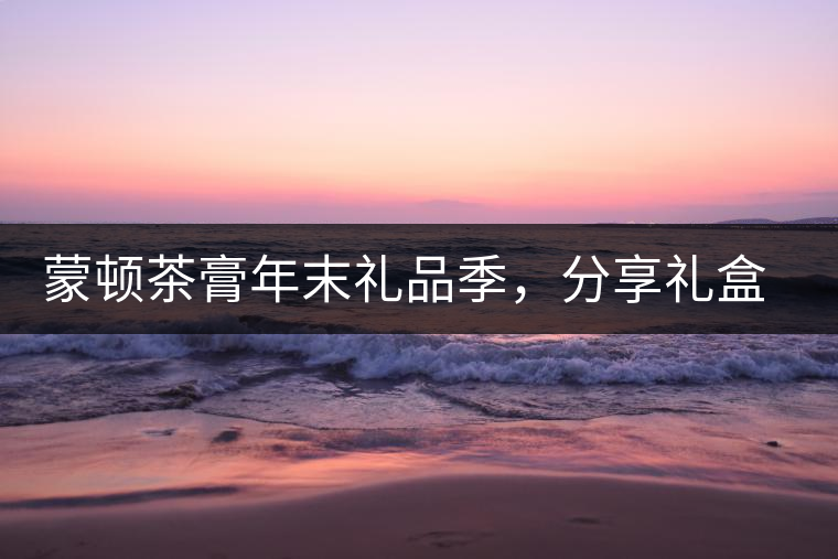 蒙頓茶膏年末禮品季，分享禮盒套裝優(yōu)惠上市！