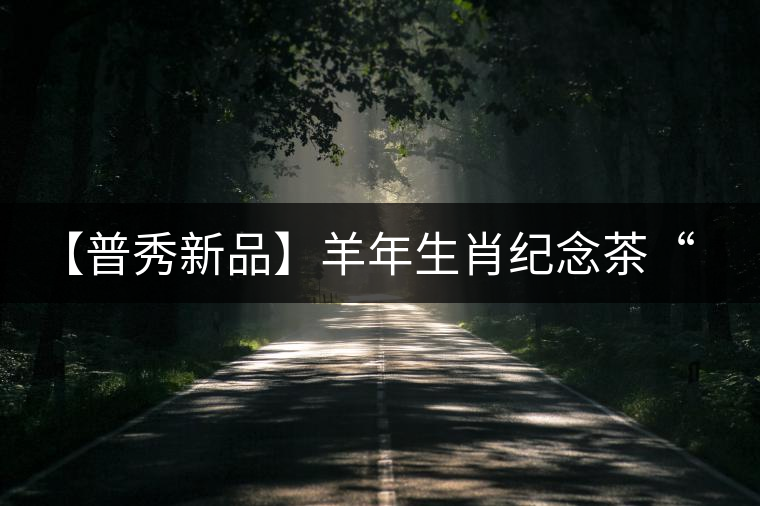【普秀新品】羊年生肖紀念茶“金羊載耀”耀世登場