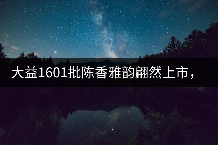 大益1601批陳香雅韻翩然上市，帶您鑒證匠心品質(zhì)!
