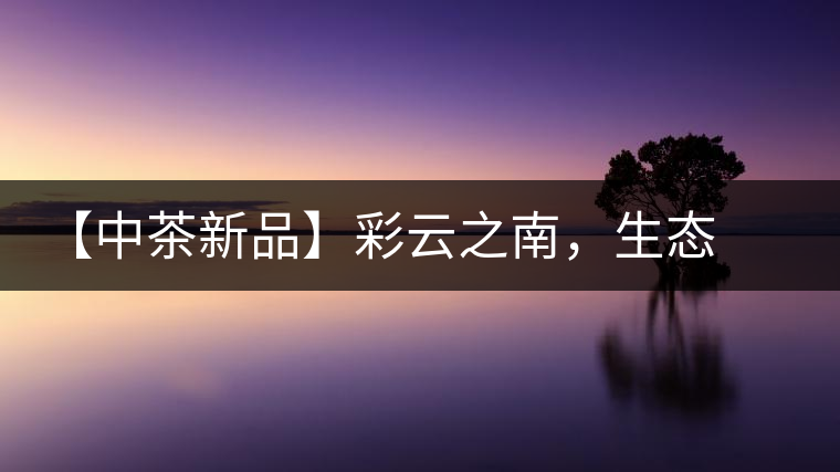 【中茶新品】彩云之南，生態(tài)孔雀