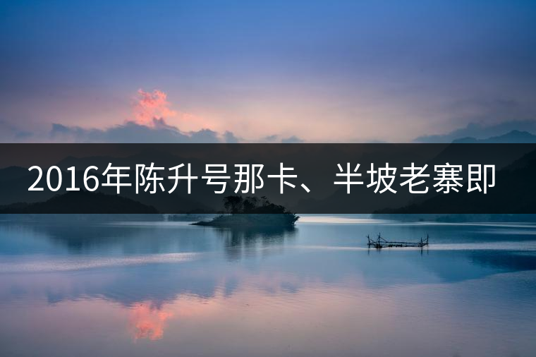 2016年陳升號那卡、半坡老寨即將上市