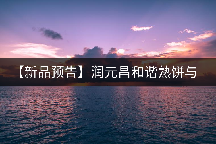 【新品預(yù)告】潤元昌和諧熟餅與易武天香單泡裝即將上市
