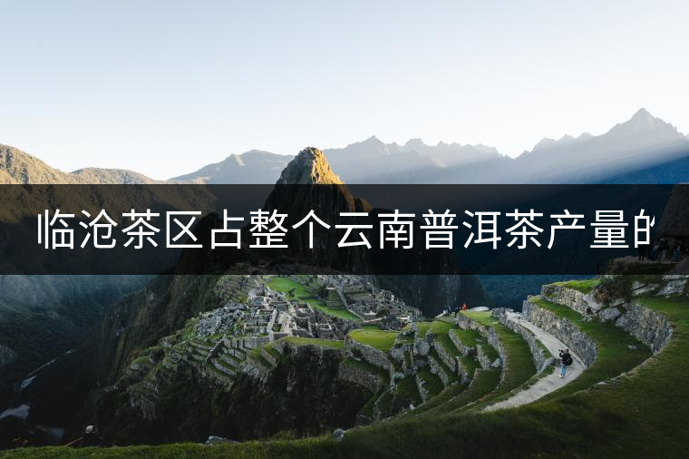 臨滄茶區(qū)占整個(gè)云南普洱茶產(chǎn)量的60% 有人卻說臨滄茶很差