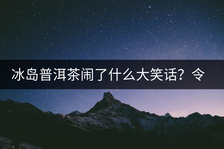 冰島普洱茶鬧了什么大笑話？令茶界人士們捧腹大笑？