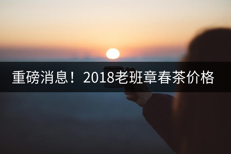 重磅消息！2018老班章春茶價格已定！漲價已成定局！