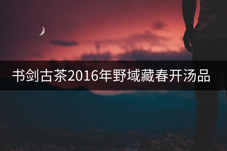 書劍古茶2016年野域藏春開湯品鑒！