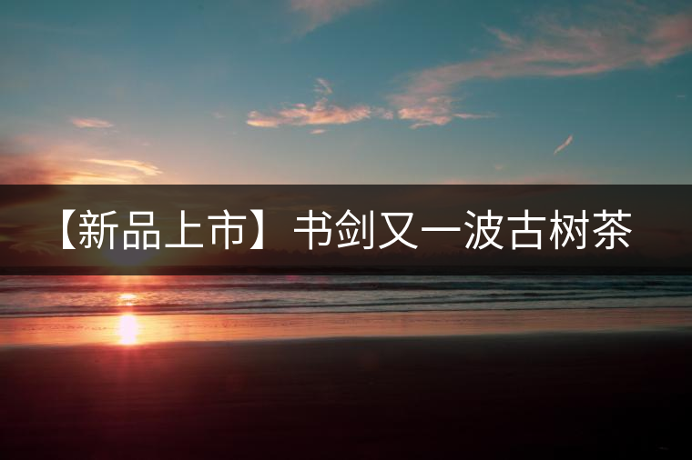 【新品上市】書劍又一波古樹茶——逍遙丹震撼來襲！
