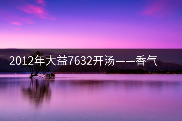 2012年大益7632開湯——香氣十足，甜味明顯