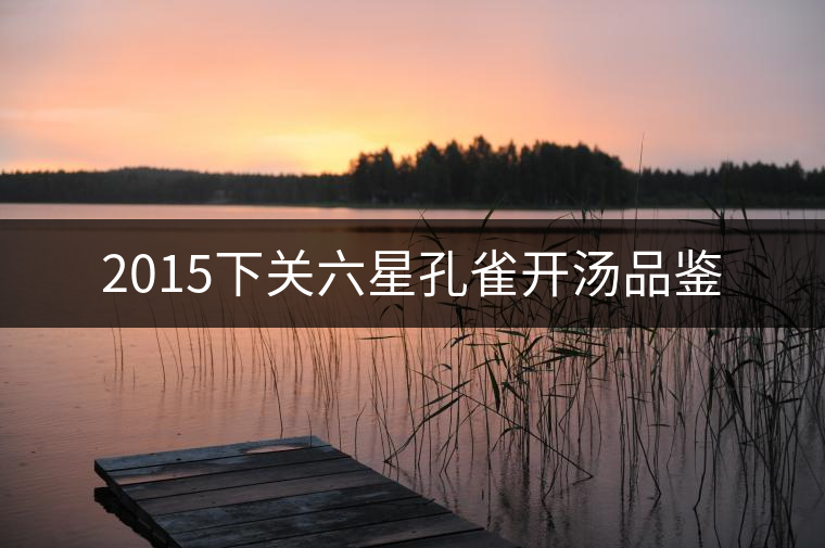 2015下關(guān)六星孔雀開湯品鑒 2015下關(guān)六星孔雀開湯品鑒