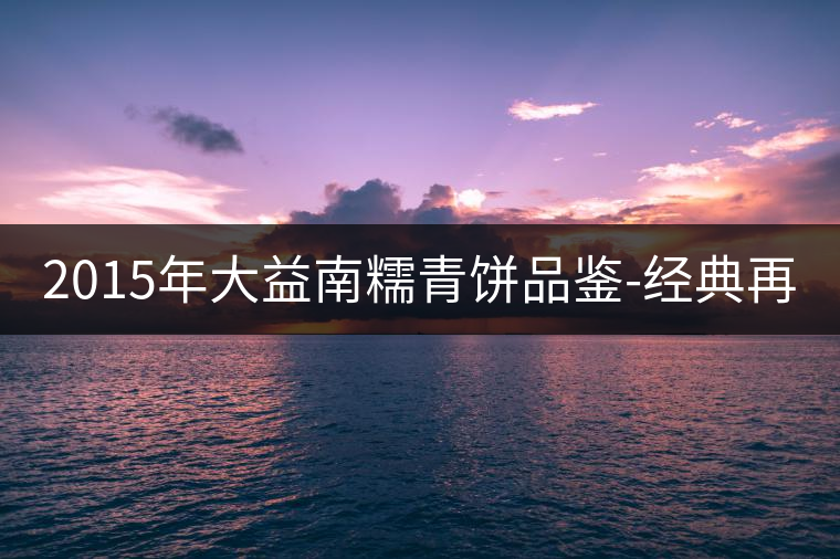 2015年大益南糯青餅品鑒-經(jīng)典再現(xiàn)！