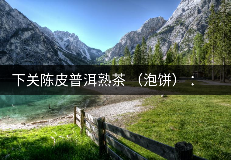 下關陳皮普洱熟茶 （泡餅） ：值得尖叫的味道，陳皮熟普茶！