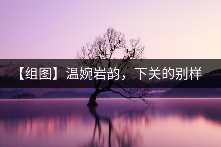 【組圖】溫婉巖韻，下關(guān)的別樣風(fēng)味