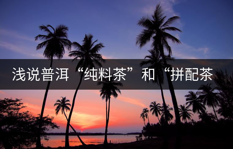 淺說(shuō)普洱“純料茶”和“拼配茶”的優(yōu)缺點(diǎn)