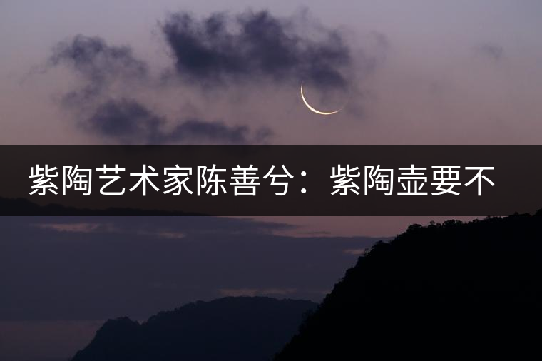 紫陶藝術(shù)家陳善兮：紫陶壺要不斷繼承與創(chuàng)新，而不是一味記載歷史