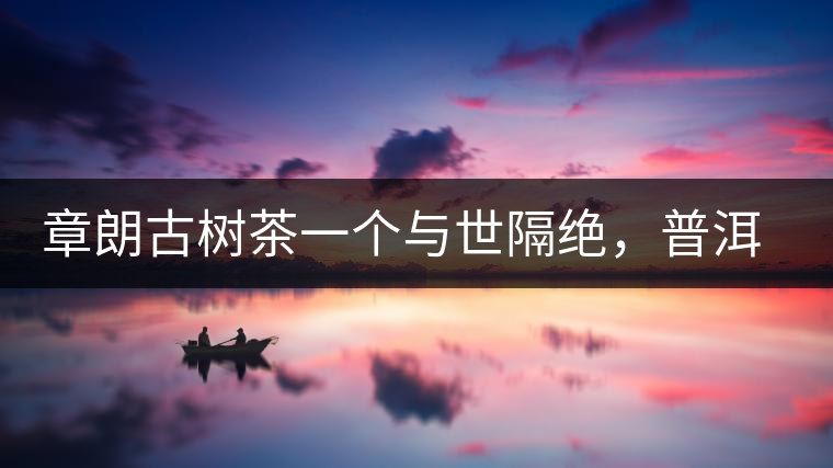 章朗古樹茶一個與世隔絕，普洱茶隔而不絕的地方