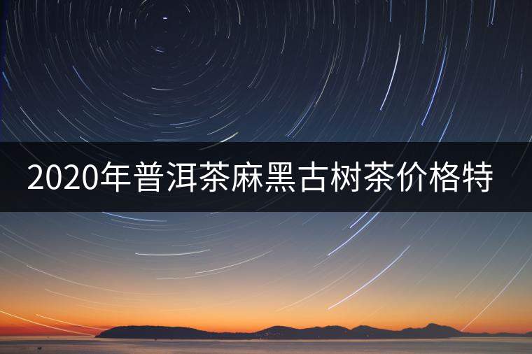 2020年普洱茶麻黑古樹茶價格特點 2020年普洱茶麻黑古樹茶價格特點