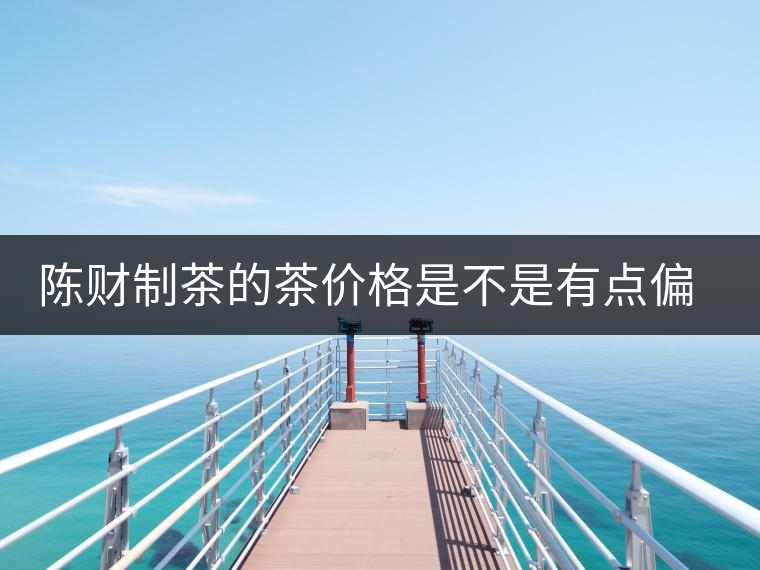 陳財制茶的茶價格是不是有點(diǎn)偏高?。亢玫钠斩?，魅力在于“化”