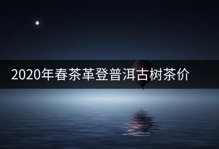 2020年春茶革登普洱古樹(shù)茶價(jià)格是多少錢一斤