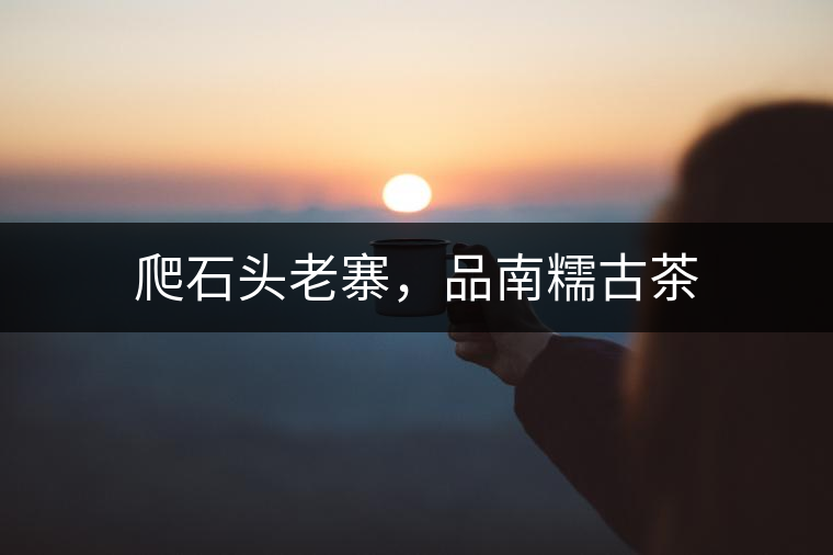 爬石頭老寨，品南糯古茶