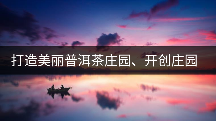 打造美麗普洱茶莊園、開創(chuàng)莊園茶品牌為景邁山注入新活力