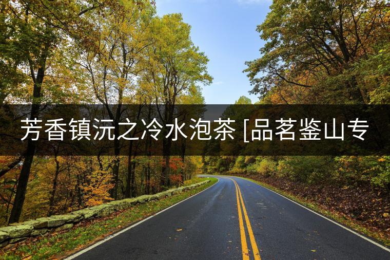 芳香鎮(zhèn)沅之冷水泡茶 [品茗鑒山專欄]