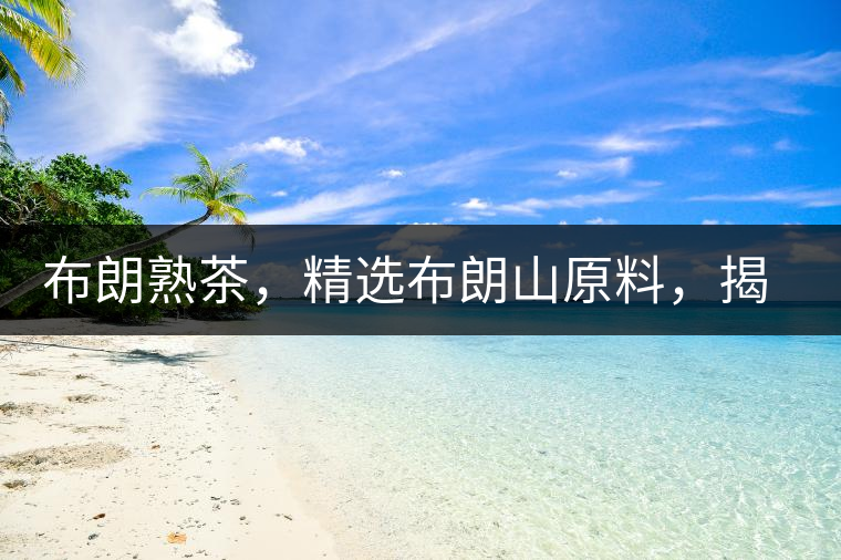 布朗熟茶，精選布朗山原料，揭秘布朗寨好茶之道