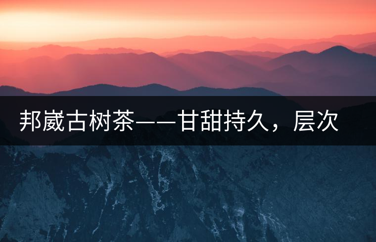 邦崴古樹茶——甘甜持久，層次鮮明