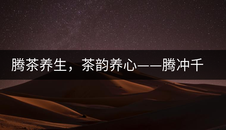 騰茶養(yǎng)生，茶韻養(yǎng)心——騰沖千年茶山茶馬古道