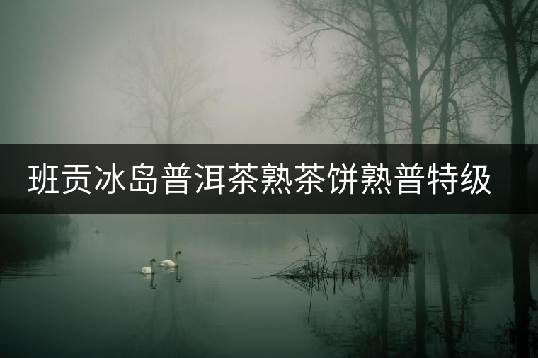 班貢冰島普洱茶熟茶餅熟普特級云南勐庫核心產區(qū)禮盒送禮之選古樹 班貢冰島普洱茶熟茶餅熟普特級云南勐庫核心產區(qū)禮盒送禮之選古樹