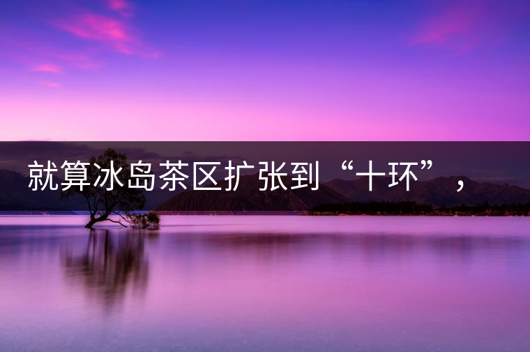 就算冰島茶區(qū)擴張到“十環(huán)”，我們也要在二環(huán)內(nèi)建個別墅