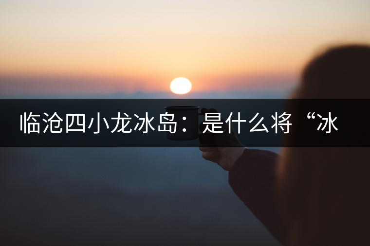 臨滄四小龍冰島：是什么將“冰島”推向神壇！