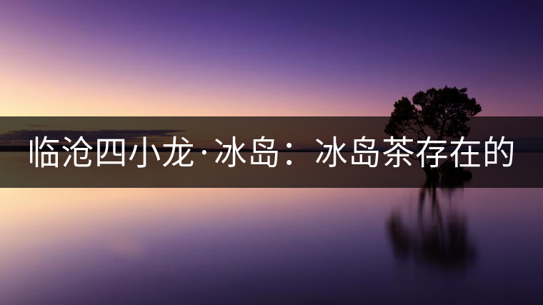 臨滄四小龍·冰島：冰島茶存在的危機(jī)！