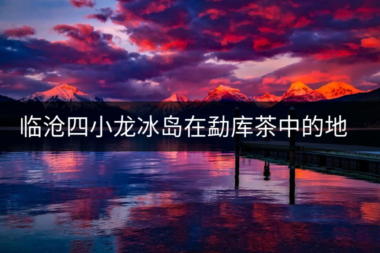 臨滄四小龍冰島在勐庫茶中的地位