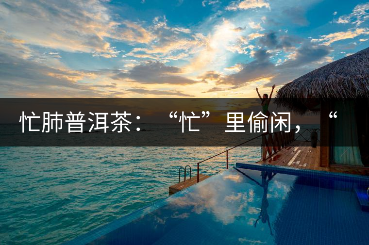 忙肺普洱茶：“忙”里偷閑，“肺”寧靜無以致遠！