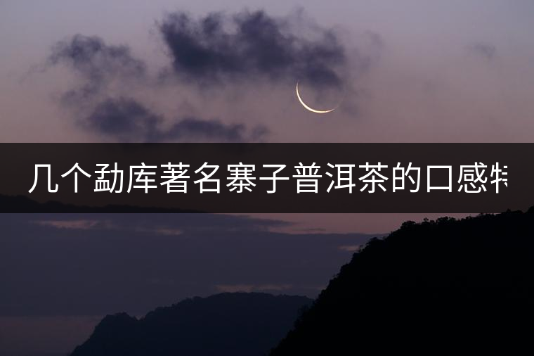 幾個(gè)勐庫(kù)著名寨子普洱茶的口感特點(diǎn)！