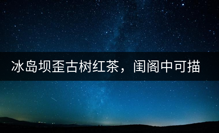冰島壩歪古樹紅茶，閨閣中可描龍繡鳳