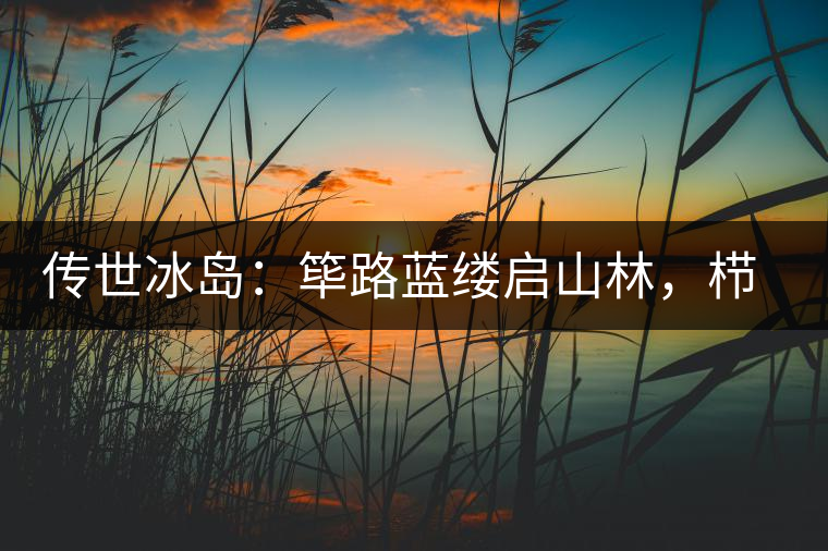 傳世冰島：篳路藍(lán)縷啟山林，櫛風(fēng)沐雨砥礪行