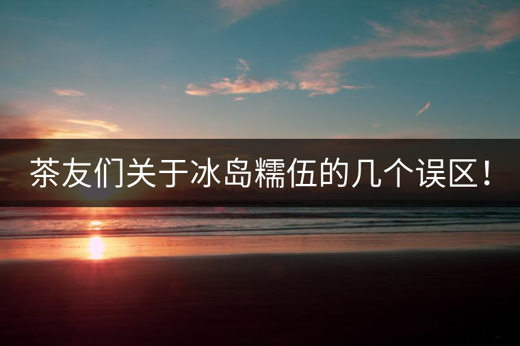 茶友們關(guān)于冰島糯伍的幾個(gè)誤區(qū)！