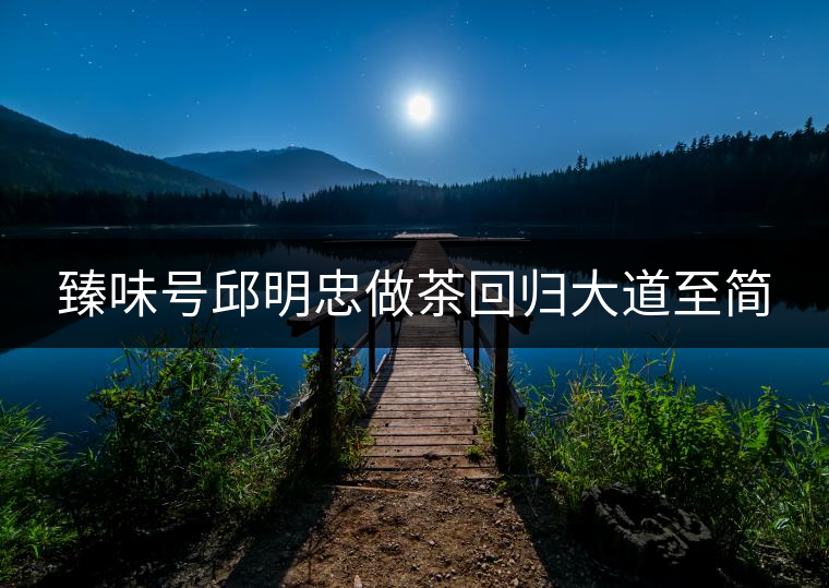 臻味號(hào)邱明忠做茶回歸大道至簡(jiǎn)