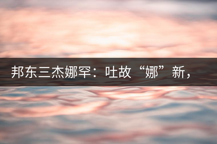 邦東三杰娜罕：吐故“娜”新，震“罕”人心